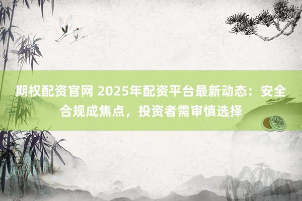 期权配资官网 2025年配资平台最新动态：安全合规成焦点，投资者需审慎选择