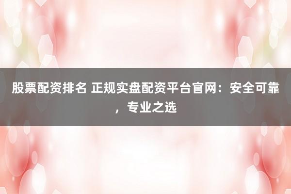 股票配资排名 正规实盘配资平台官网：安全可靠，专业之选