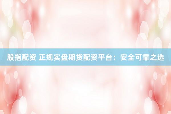 股指配资 正规实盘期货配资平台：安全可靠之选