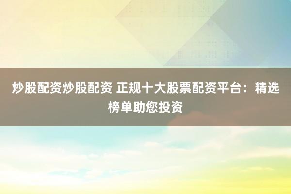 炒股配资炒股配资 正规十大股票配资平台：精选榜单助您投资