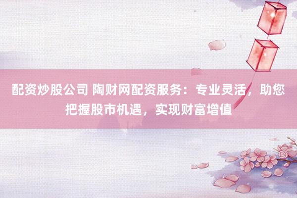 配资炒股公司 陶财网配资服务：专业灵活，助您把握股市机遇，实现财富增值