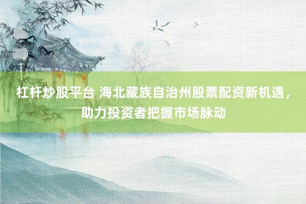 杠杆炒股平台 海北藏族自治州股票配资新机遇，助力投资者把握市场脉动