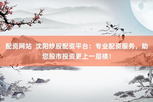 配资网站  沈阳炒股配资平台：专业配资服务，助您股市投资更上一层楼！