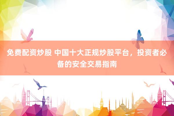 免费配资炒股 中国十大正规炒股平台，投资者必备的安全交易指南