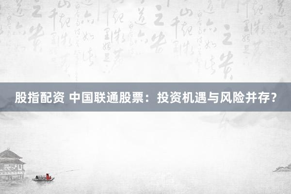 股指配资 中国联通股票：投资机遇与风险并存？