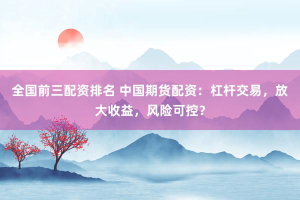 全国前三配资排名 中国期货配资：杠杆交易，放大收益，风险可控？
