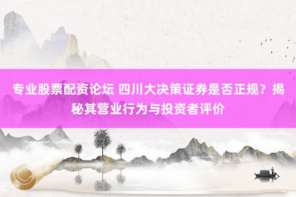 专业股票配资论坛 四川大决策证券是否正规？揭秘其营业行为与投资者评价