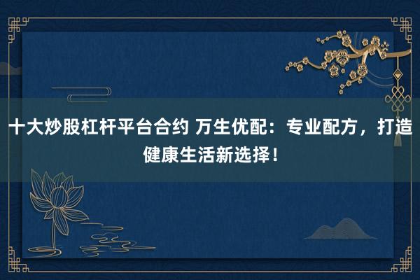 十大炒股杠杆平台合约 万生优配：专业配方，打造健康生活新选择！