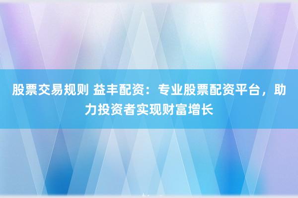 股票交易规则 益丰配资：专业股票配资平台，助力投资者实现财富增长