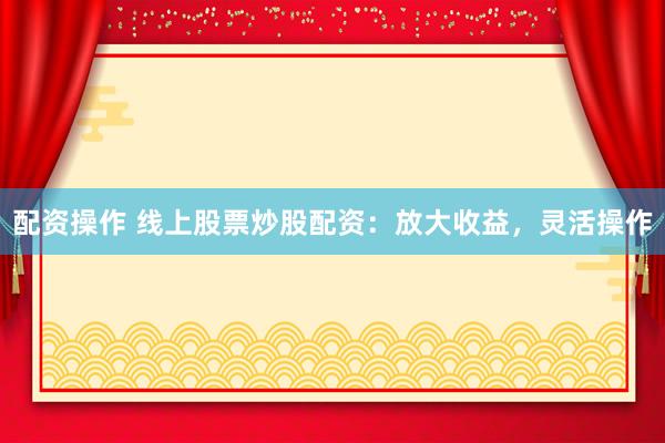 配资操作 线上股票炒股配资：放大收益，灵活操作