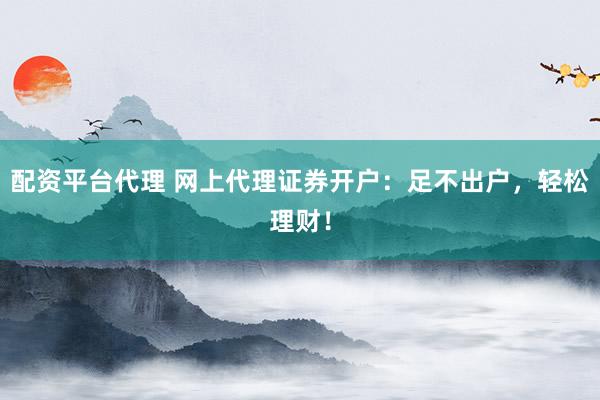 配资平台代理 网上代理证券开户：足不出户，轻松理财！