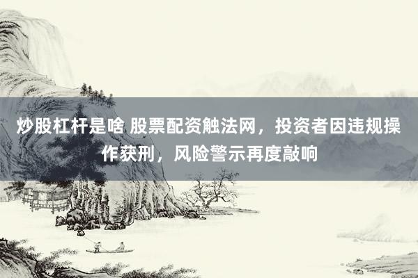 炒股杠杆是啥 股票配资触法网，投资者因违规操作获刑，风险警示再度敲响