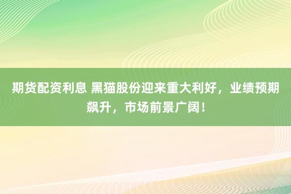 期货配资利息 黑猫股份迎来重大利好，业绩预期飙升，市场前景广阔！