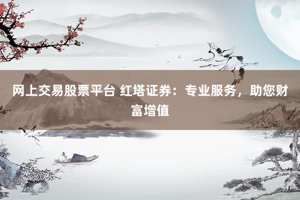 网上交易股票平台 红塔证券：专业服务，助您财富增值