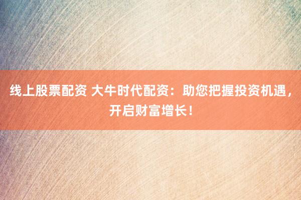 线上股票配资 大牛时代配资：助您把握投资机遇，开启财富增长！