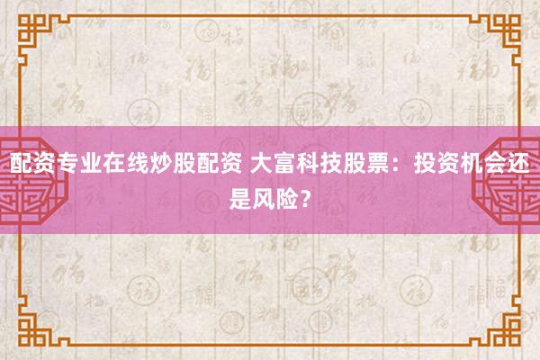 配资专业在线炒股配资 大富科技股票：投资机会还是风险？