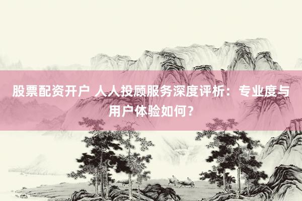股票配资开户 人人投顾服务深度评析：专业度与用户体验如何？
