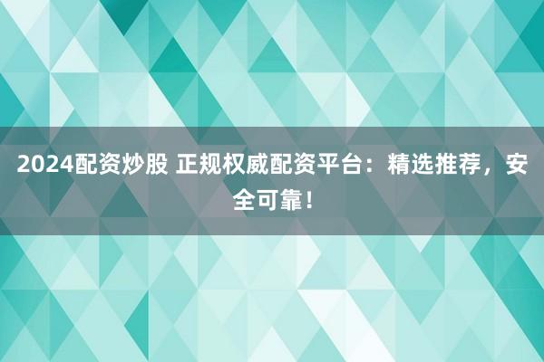 2024配资炒股 正规权威配资平台：精选推荐，安全可靠！