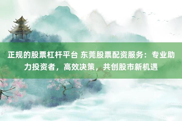 正规的股票杠杆平台 东莞股票配资服务：专业助力投资者，高效决策，共创股市新机遇