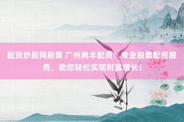 配资炒股网股票 广州典丰配资：专业股票配资服务，助您轻松实现财富增长！