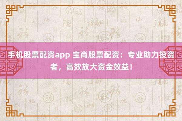 手机股票配资app 宝尚股票配资：专业助力投资者，高效放大资金效益！
