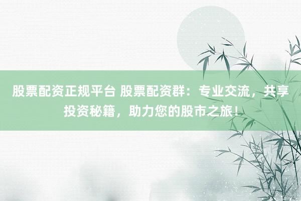 股票配资正规平台 股票配资群：专业交流，共享投资秘籍，助力您的股市之旅！