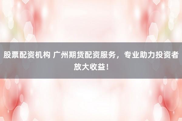 股票配资机构 广州期货配资服务，专业助力投资者放大收益！