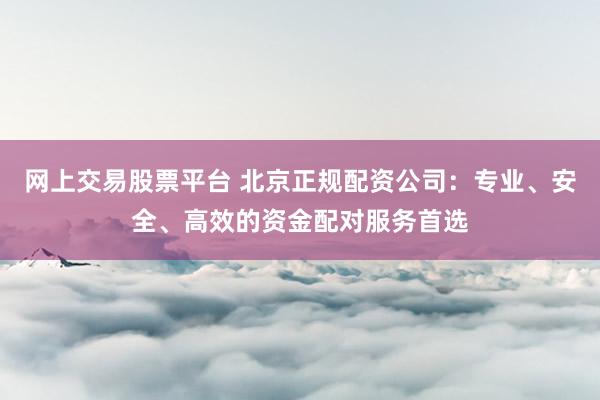 网上交易股票平台 北京正规配资公司：专业、安全、高效的资金配对服务首选
