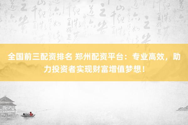 全国前三配资排名 郑州配资平台：专业高效，助力投资者实现财富增值梦想！