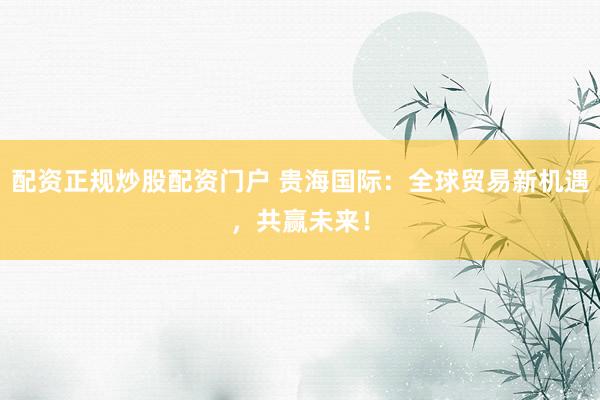 配资正规炒股配资门户 贵海国际：全球贸易新机遇，共赢未来！