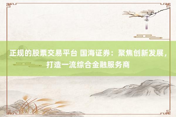 正规的股票交易平台 国海证券：聚焦创新发展，打造一流综合金融服务商
