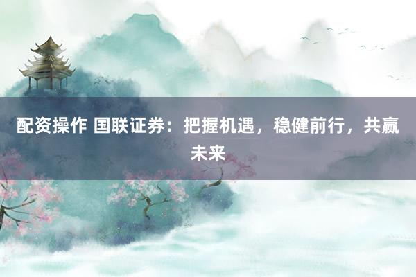 配资操作 国联证券：把握机遇，稳健前行，共赢未来