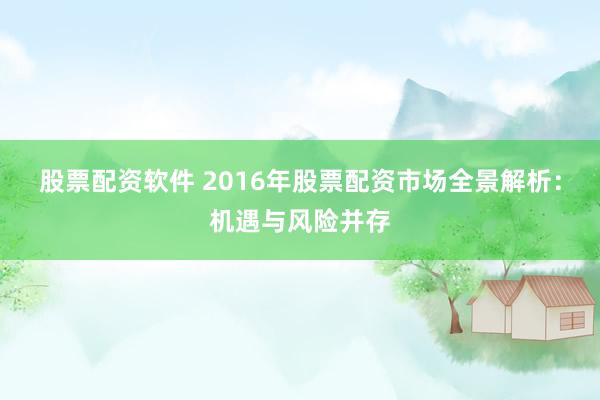股票配资软件 2016年股票配资市场全景解析：机遇与风险并存