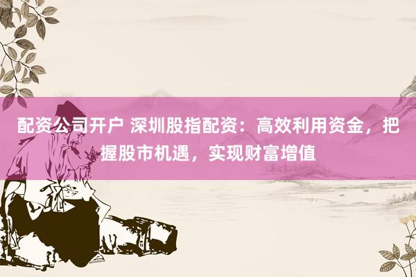 配资公司开户 深圳股指配资：高效利用资金，把握股市机遇，实现财富增值