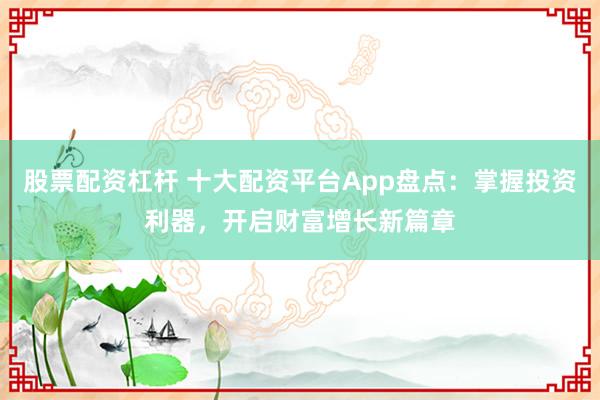 股票配资杠杆 十大配资平台App盘点：掌握投资利器，开启财富增长新篇章