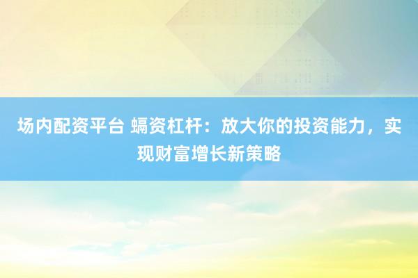 场内配资平台 螎资杠杆：放大你的投资能力，实现财富增长新策略