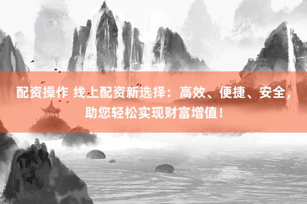配资操作 线上配资新选择：高效、便捷、安全，助您轻松实现财富增值！