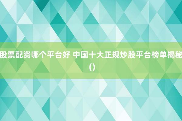 股票配资哪个平台好 中国十大正规炒股平台榜单揭秘 ()