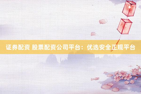证券配资 股票配资公司平台：优选安全正规平台