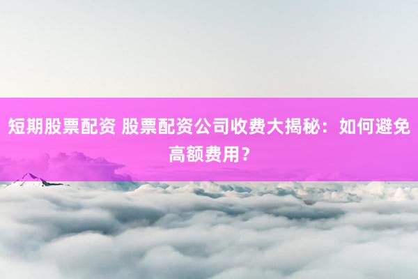 短期股票配资 股票配资公司收费大揭秘：如何避免高额费用？