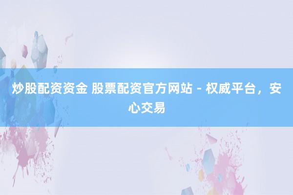 炒股配资资金 股票配资官方网站 - 权威平台，安心交易