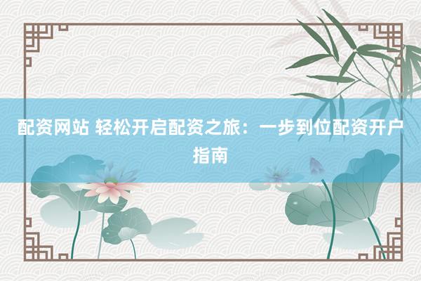 配资网站 轻松开启配资之旅：一步到位配资开户指南