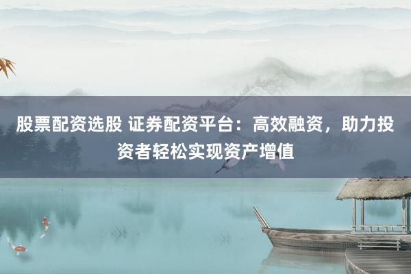 股票配资选股 证券配资平台：高效融资，助力投资者轻松实现资产增值