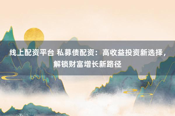 线上配资平台 私募债配资：高收益投资新选择，解锁财富增长新路径
