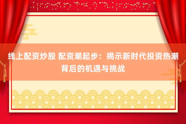 线上配资炒股 配资潮起步：揭示新时代投资热潮背后的机遇与挑战