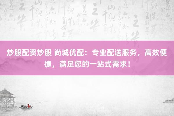 炒股配资炒股 尚城优配：专业配送服务，高效便捷，满足您的一站式需求！