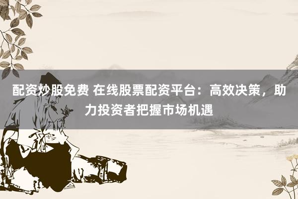 配资炒股免费 在线股票配资平台：高效决策，助力投资者把握市场机遇