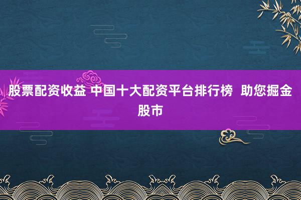 股票配资收益 中国十大配资平台排行榜  助您掘金股市