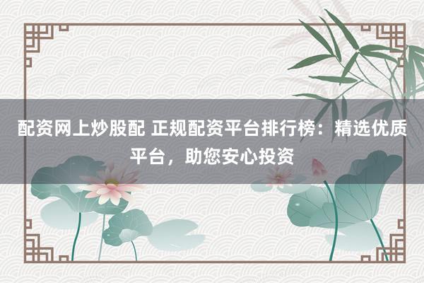 配资网上炒股配 正规配资平台排行榜：精选优质平台，助您安心投资
