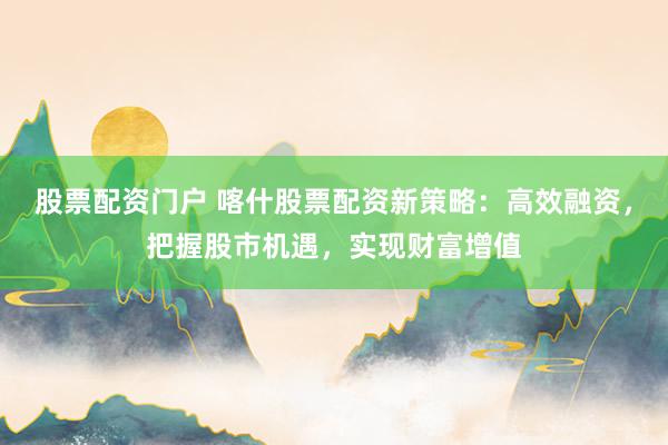 股票配资门户 喀什股票配资新策略：高效融资，把握股市机遇，实现财富增值